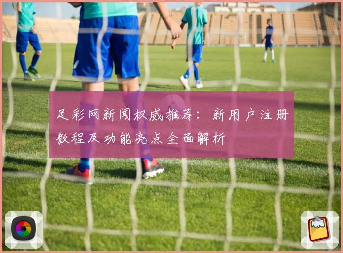 足彩网新闻权威推荐：新用户注册教程及功能亮点全面解析