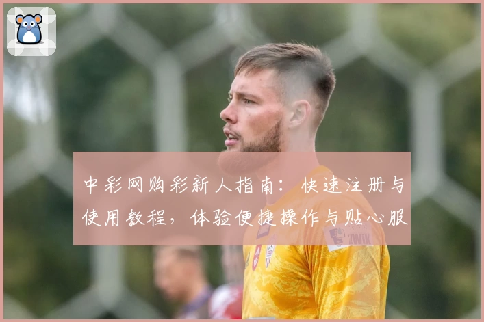 中彩网购彩新人指南:快速注册与使用教程,体验便捷操作与贴心服务