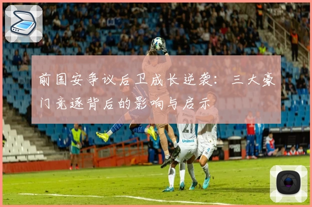 前国安争议后卫成长逆袭:三大豪门竞逐背后的影响与启示