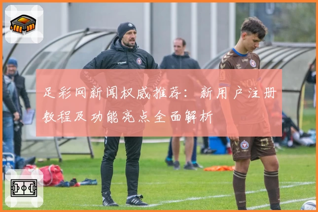 足彩网新闻权威推荐：新用户注册教程及功能亮点全面解析