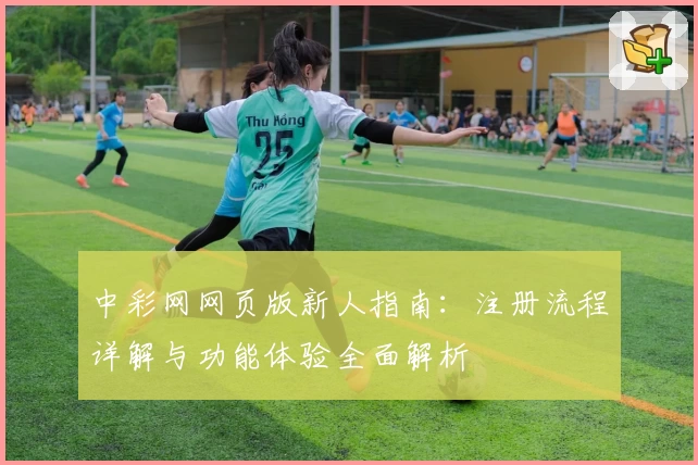 中彩网网页版新人指南：注册流程详解与功能体验全面解析