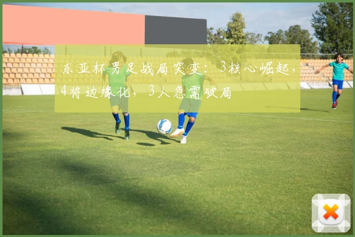 东亚杯男足战局突变：3核心崛起，4将边缘化，3人急需破局