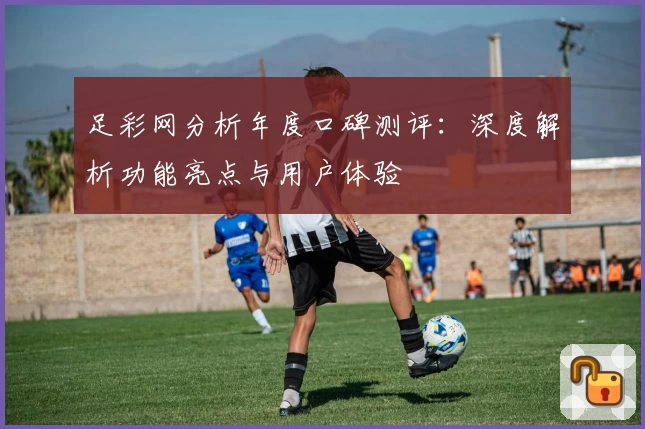 足彩网分析年度口碑测评：深度解析功能亮点与用户体验