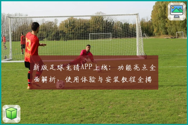 新版足球竞猜APP上线：功能亮点全面解析，使用体验与安装教程全揭秘