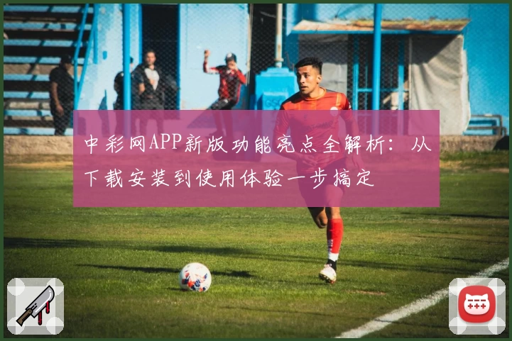 中彩网APP新版功能亮点全解析：从下载安装到使用体验一步搞定