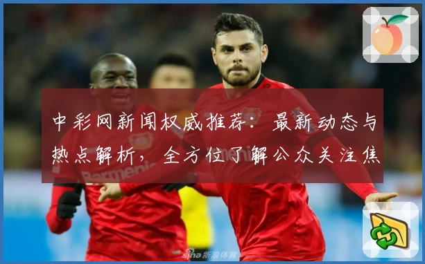 中彩网新闻权威推荐：最新动态与热点解析，全方位了解公众关注焦点