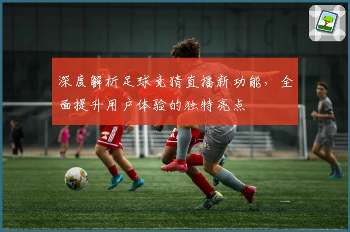 深度解析足球竞猜直播新功能，全面提升用户体验的独特亮点