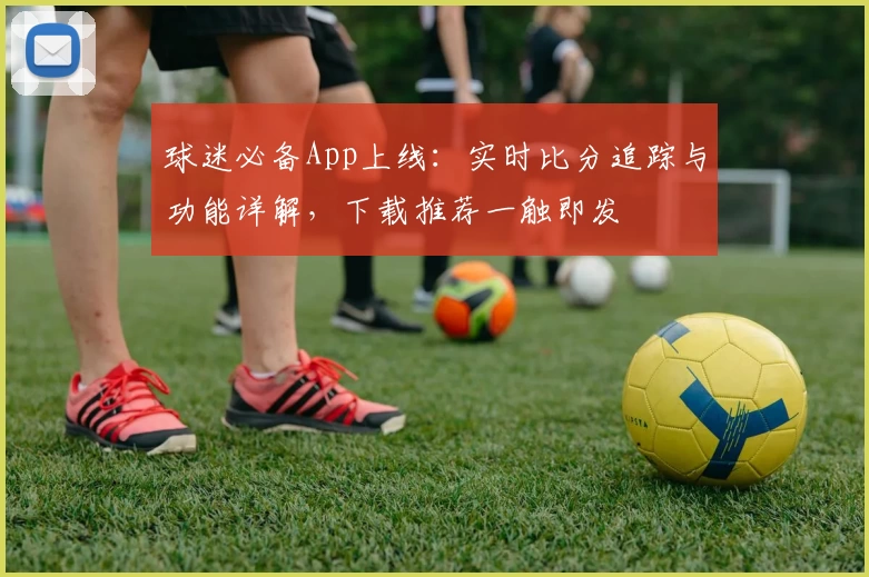 球迷必备App上线：实时比分追踪与功能详解，下载推荐一触即发
